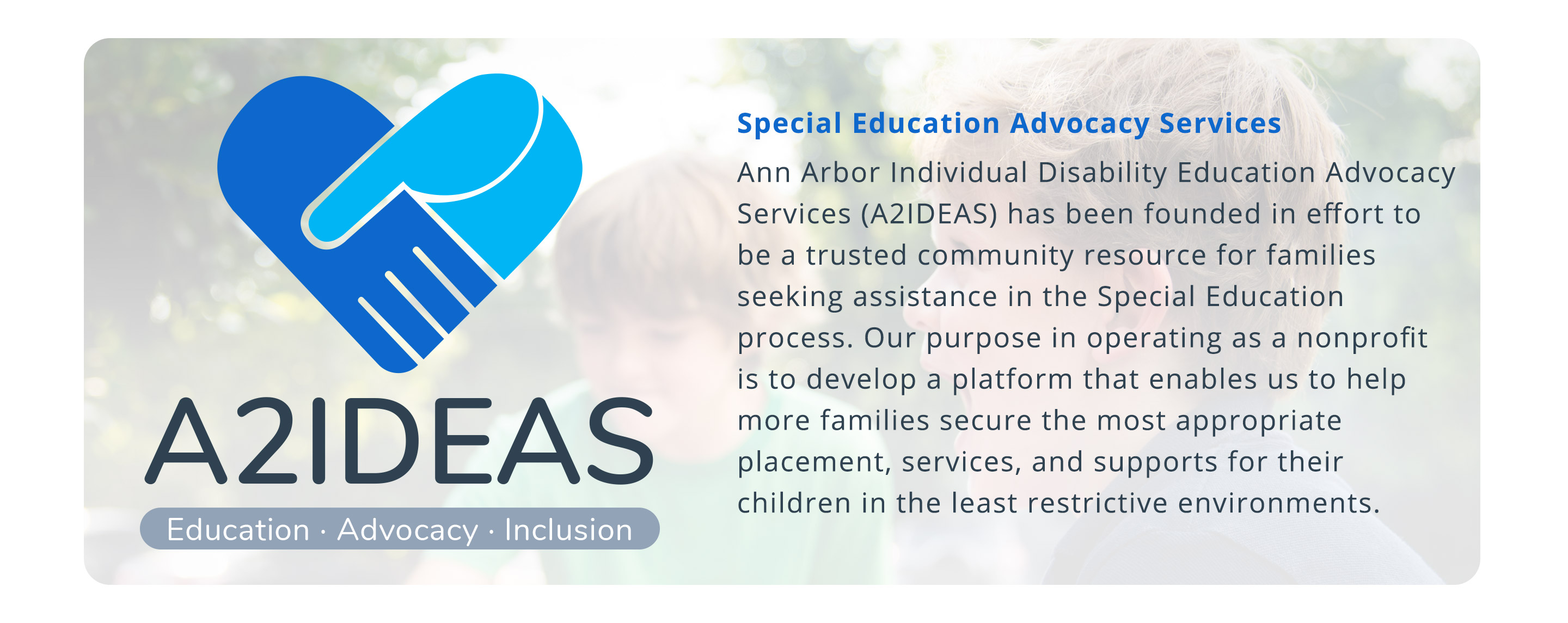 Special Education Advocacy Services Ann Arbor Individual Disability Education Advocacy Services (A2IDEAS) has been founded in effort to be a trusted community resource for families seeking assistance in the Special Education process. Our purpose in operating as a nonprofit is to develop a platform that enables us to help more families secure the most appropriate placement, services, and supports for their children in the least restrictive environments.